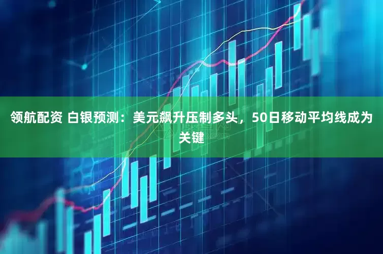 领航配资 白银预测：美元飙升压制多头，50日移动平均线成为关键