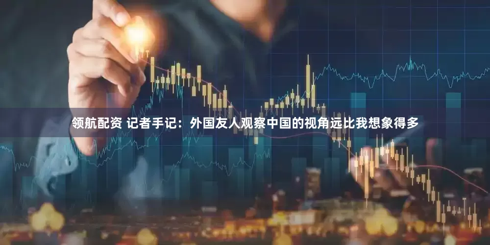 领航配资 记者手记：外国友人观察中国的视角远比我想象得多