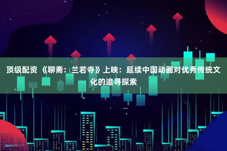 顶级配资 《聊斋：兰若寺》上映：延续中国动画对优秀传统文化的追寻探索