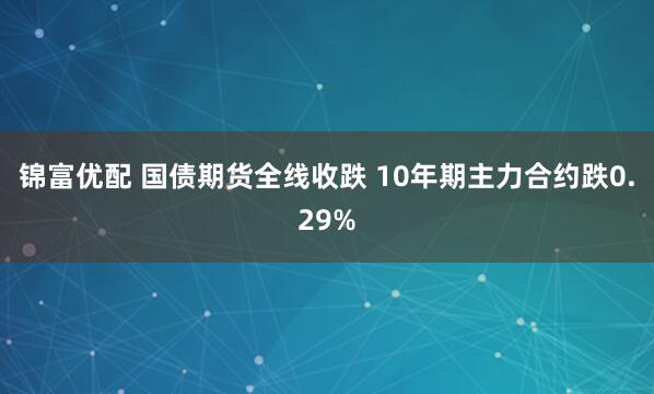 锦富优配 国债期货全线收跌 10年期主力合约跌0.29%