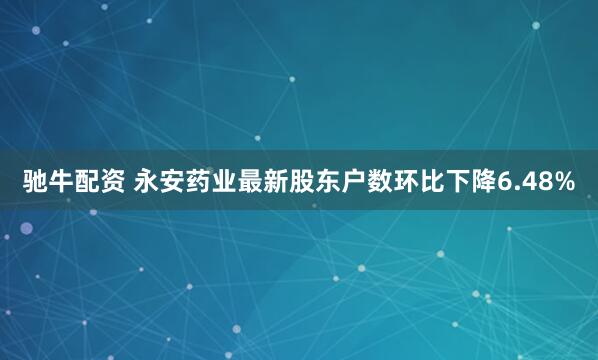 驰牛配资 永安药业最新股东户数环比下降6.48%