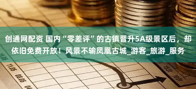 创通网配资 国内“零差评”的古镇晋升5A级景区后，却依旧免费开放！风景不输凤凰古城_游客_旅游_服务