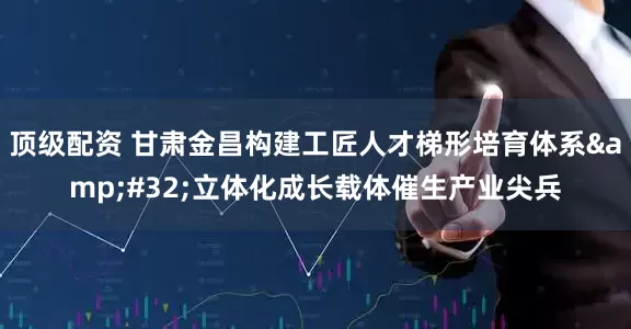 顶级配资 甘肃金昌构建工匠人才梯形培育体系&#32;立体化成长载体催生产业尖兵