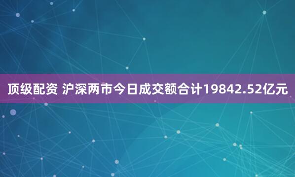 顶级配资 沪深两市今日成交额合计19842.52亿元