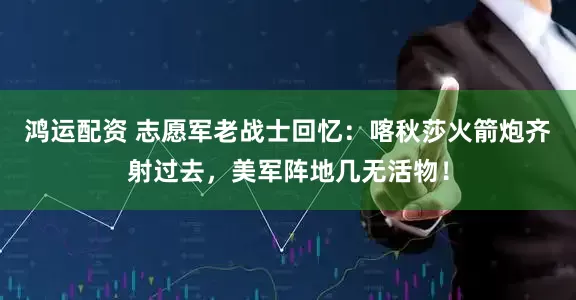 鸿运配资 志愿军老战士回忆：喀秋莎火箭炮齐射过去，美军阵地几无活物！