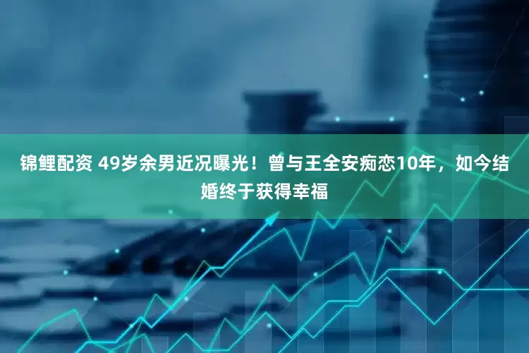 锦鲤配资 49岁余男近况曝光！曾与王全安痴恋10年，如今结婚终于获得幸福