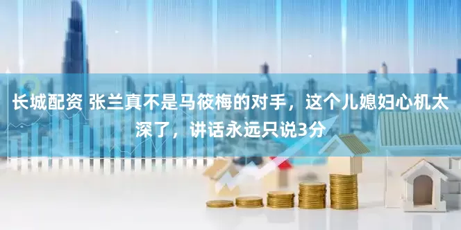 长城配资 张兰真不是马筱梅的对手，这个儿媳妇心机太深了，讲话永远只说3分
