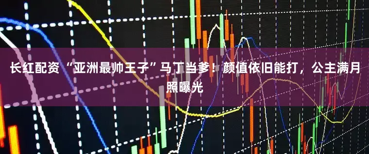 长红配资 “亚洲最帅王子”马丁当爹！颜值依旧能打，公主满月照曝光